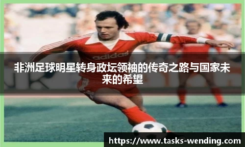 非洲足球明星转身政坛领袖的传奇之路与国家未来的希望